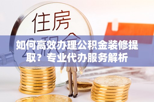 裕安如何高效办理公积金装修提取？专业代办服务解析