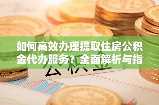 裕安如何高效办理提取住房公积金代办服务？全面解析与指南