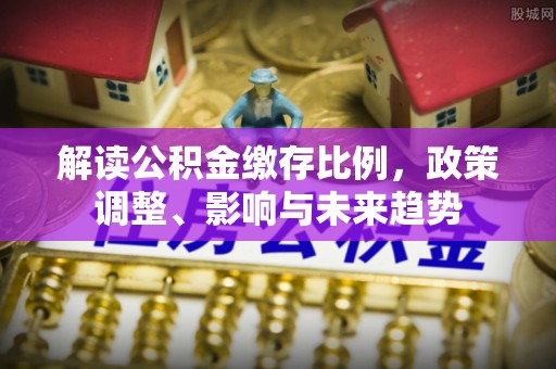 裕安解读公积金缴存比例，政策调整、影响与未来趋势