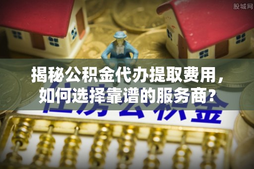裕安揭秘公积金代办提取费用，如何选择靠谱的服务商？