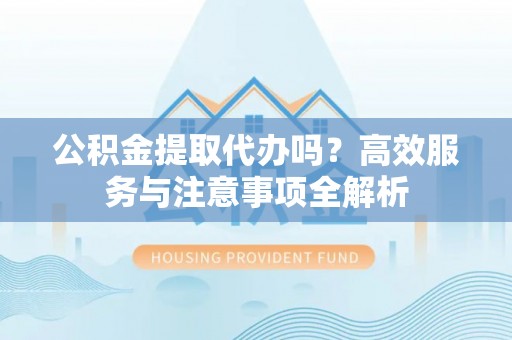 裕安公积金提取代办吗？高效服务与注意事项全解析