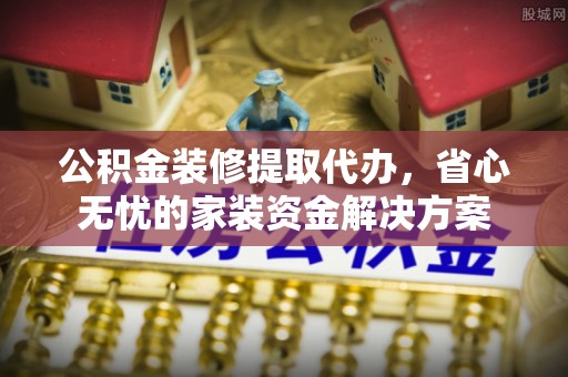 裕安公积金装修提取代办，省心无忧的家装资金解决方案