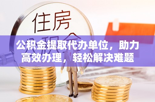 裕安公积金提取代办单位，助力高效办理，轻松解决难题
