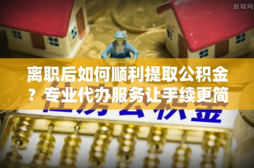 裕安离职后如何顺利提取公积金？专业代办服务让手续更简单
