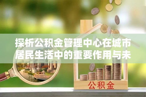 裕安探析公积金管理中心在城市居民生活中的重要作用与未来发展趋势