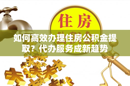 裕安如何高效办理住房公积金提取？代办服务成新趋势