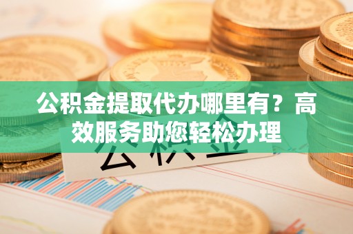裕安公积金提取代办哪里有？高效服务助您轻松办理