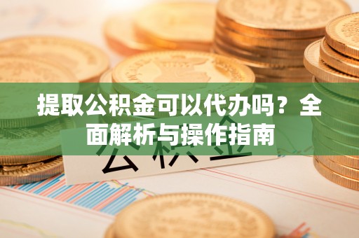 裕安提取公积金可以代办吗？全面解析与操作指南