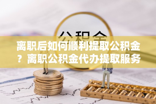 裕安离职后如何顺利提取公积金？离职公积金代办提取服务助力无忧办理
