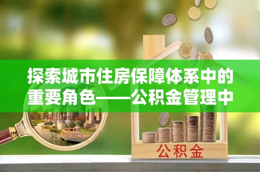 裕安探索城市住房保障体系中的重要角色——公积金管理中心