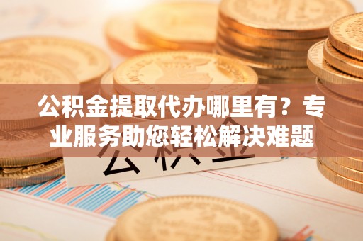 裕安公积金提取代办哪里有？专业服务助您轻松解决难题