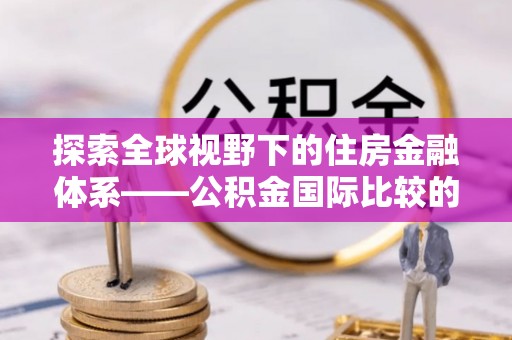 裕安探索全球视野下的住房金融体系——公积金国际比较的深度解析