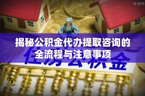 裕安揭秘公积金代办提取咨询的全流程与注意事项