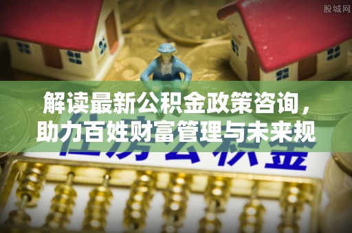 裕安解读最新公积金政策咨询，助力百姓财富管理与未来规划