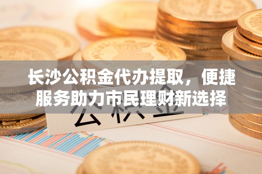 裕安长沙公积金代办提取，便捷服务助力市民理财新选择