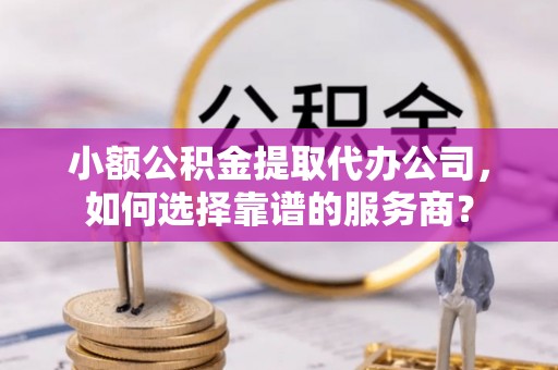 裕安小额公积金提取代办公司，如何选择靠谱的服务商？