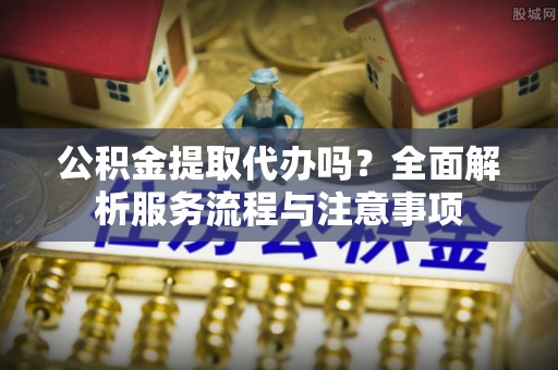 裕安公积金提取代办吗？全面解析服务流程与注意事项