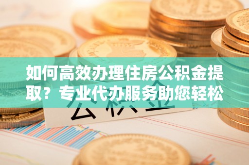 裕安如何高效办理住房公积金提取？专业代办服务助您轻松搞定