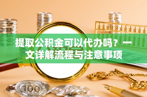 裕安提取公积金可以代办吗？一文详解流程与注意事项