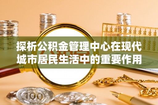裕安探析公积金管理中心在现代城市居民生活中的重要作用