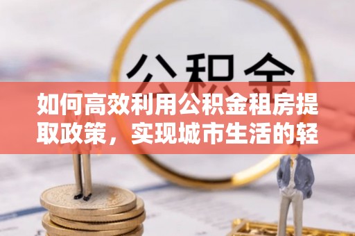 裕安如何高效利用公积金租房提取政策，实现城市生活的轻松负担