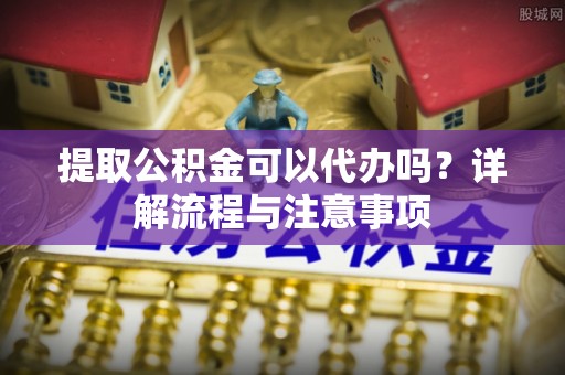 裕安提取公积金可以代办吗？详解流程与注意事项