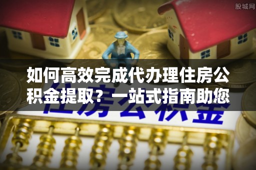 裕安如何高效完成代办理住房公积金提取？一站式指南助您轻松搞定