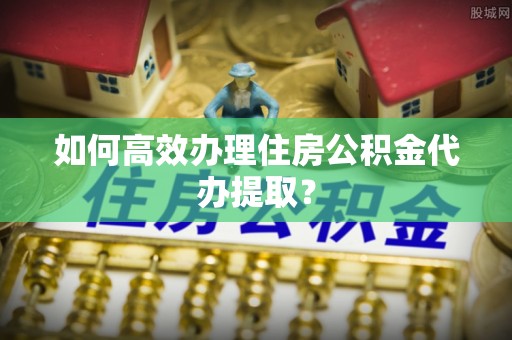 裕安如何高效办理住房公积金代办提取？